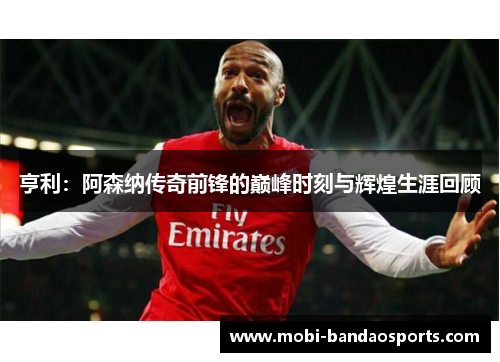 亨利：阿森纳传奇前锋的巅峰时刻与辉煌生涯回顾