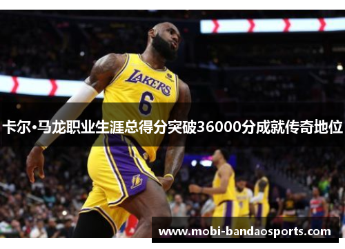 卡尔·马龙职业生涯总得分突破36000分成就传奇地位