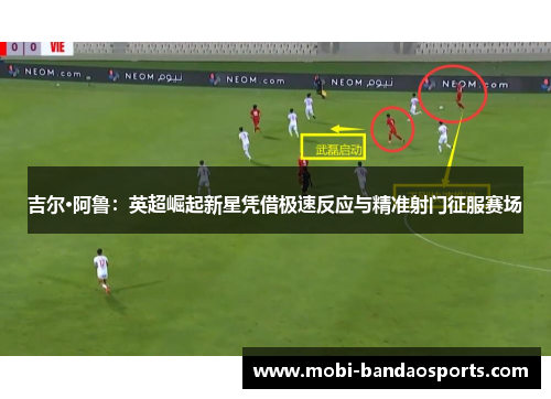 吉尔·阿鲁：英超崛起新星凭借极速反应与精准射门征服赛场