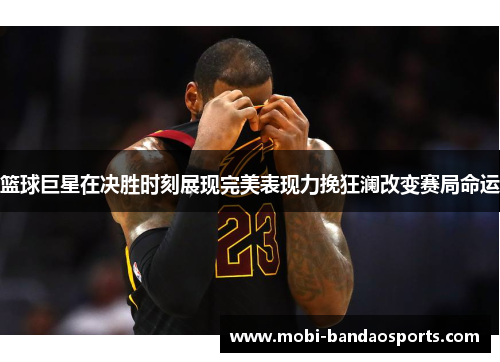 篮球巨星在决胜时刻展现完美表现力挽狂澜改变赛局命运
