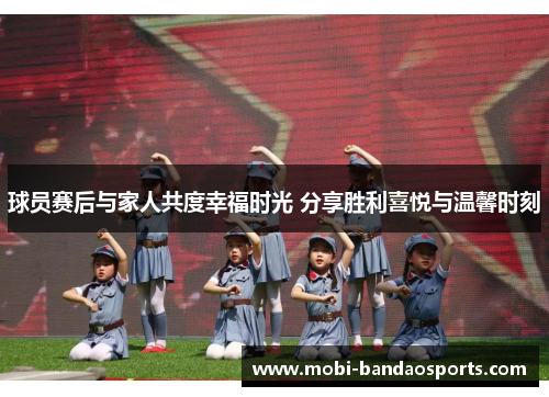 球员赛后与家人共度幸福时光 分享胜利喜悦与温馨时刻