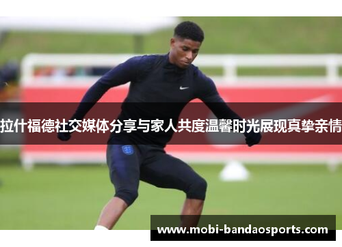 拉什福德社交媒体分享与家人共度温馨时光展现真挚亲情