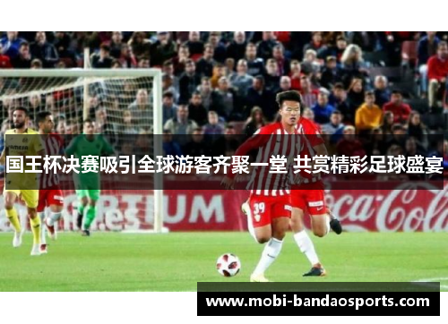 国王杯决赛吸引全球游客齐聚一堂 共赏精彩足球盛宴