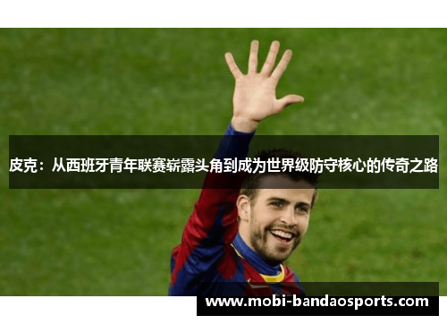 皮克：从西班牙青年联赛崭露头角到成为世界级防守核心的传奇之路