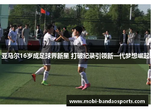 亚马尔16岁成足球界新星 打破纪录引领新一代梦想崛起