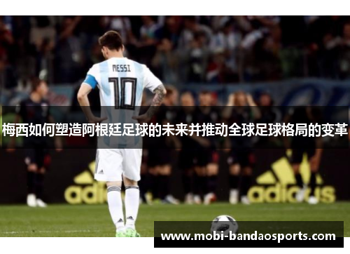 梅西如何塑造阿根廷足球的未来并推动全球足球格局的变革
