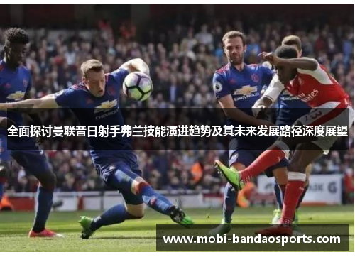 全面探讨曼联昔日射手弗兰技能演进趋势及其未来发展路径深度展望 全面探讨曼联昔日射手弗兰技能演进趋势及其未来发展路径深度展望