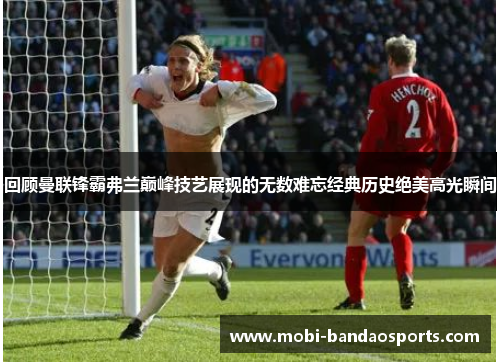 回顾曼联锋霸弗兰巅峰技艺展现的无数难忘经典历史绝美高光瞬间 回顾曼联锋霸弗兰巅峰技艺展现的无数难忘经典历史绝美高光瞬间