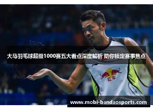 大马羽毛球超级1000赛五大看点深度解析 助你锁定赛事焦点