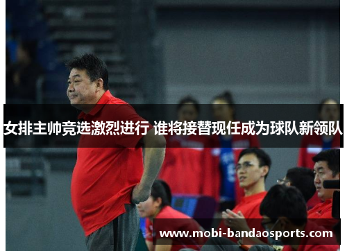 女排主帅竞选激烈进行 谁将接替现任成为球队新领队