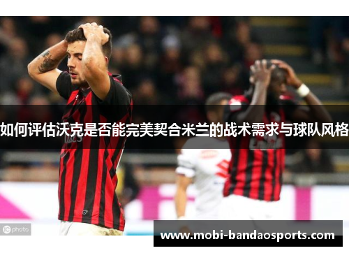 如何评估沃克是否能完美契合米兰的战术需求与球队风格 如何评估沃克是否能完美契合米兰的战术需求与球队风格