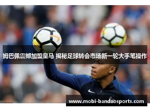 姆巴佩震撼加盟皇马 揭秘足球转会市场新一轮大手笔操作