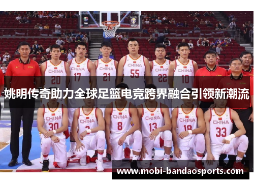 姚明传奇助力全球足篮电竞跨界融合引领新潮流
